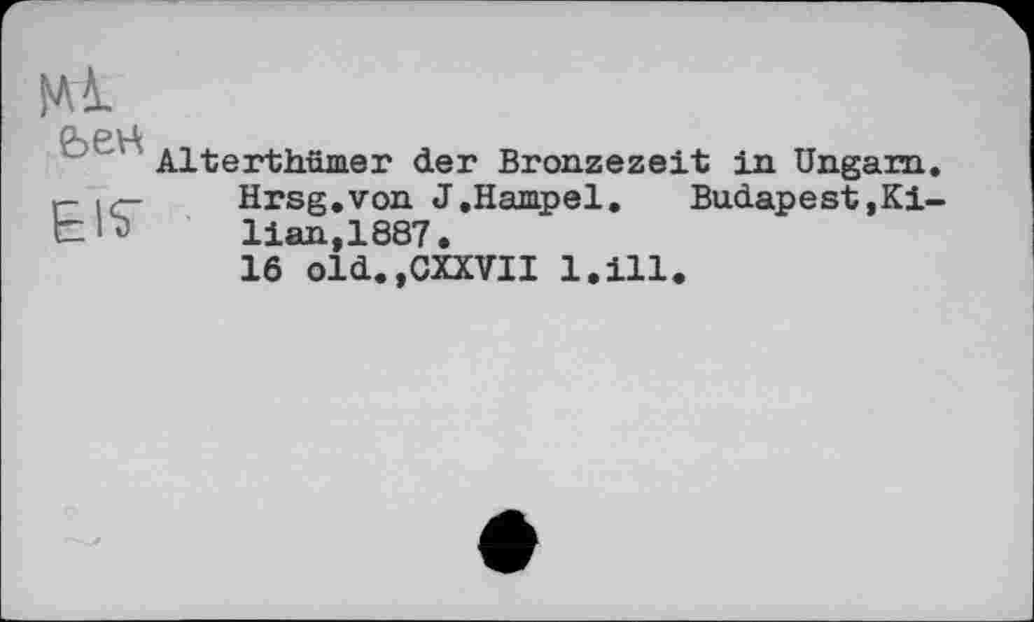 ﻿El^
Alterthümer der Bronzezeit in Ungarn. Hrsg.von J.Hampel.	Budapest.Ki-
lian, 1887.
16 old.jCXXVII l.ill.